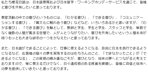 私たち櫻花日語は、日本語教育および日本留学・ワーキングホリデーサービスを通じて、皆様と喜びを共有したいと思っております。教室活動の中での喜びというものには、「わかる喜び」、「できる喜び」、「コミュニケーションする喜び」、「異文化に触れ合う喜び」などなど、いろいろあるかと思いますが、「わかる喜び」、「できる喜び」を軸として、教師と学生、学生と学生、スタッフと学生、単数でなく複数の人間が集まる空間で、人が人とつながりたい、喜びを共有したいという人間本来が持つもっとも大きな欲求の一つをかなえたいと思っております。また、日本語ができることによって、仕事に使えるようになる、自由に日本を旅行できるようになるなど、お客様の個々の夢を実現するのはもちろんのこと、「できなかったこと」が「できるようになる」、この実感の積み重ねこそが、喜びとなり、将来の夢へとつながると考えておりますので、単に教えるだけでなく、日々達成感のある授業を展開し、皆様に自信と将来への夢を提供していきたいと思っております。