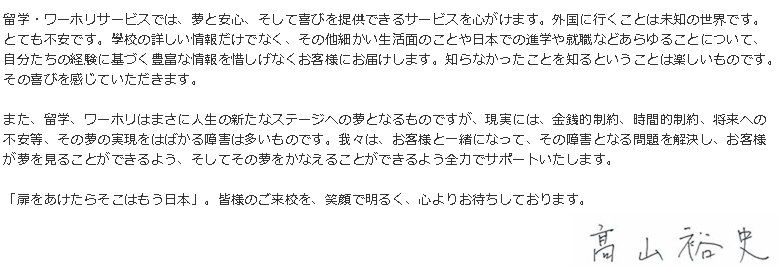 留学・ワーホリサービスでは、夢と安心、そして喜びを提供できるサービスを心がけます。外国に行くことは未知の世界です。とても不安です。學校の詳しい情報だけでなく、その他細かい生活面のことや日本での進学や就職などあらゆることについて、自分たちの経験に基づく豊富な情報を惜しげなくお客様にお届けします。知らなかったことを知るということは楽しいものです。その喜びを感じていただきます。また、留学、ワーホリはまさに人生の新たなステージへの夢となるものですが、現実には、金銭的制約、時間的制約、将来への不安等、その夢の実現をはばかる障害は多いものです。我々は、お客様と一緒になって、その障害となる問題を解決し、お客様が夢を見ることができるよう、そしてその夢をかなえることができるよう全力でサポートいたします。「扉をあけたらそこはもう日本」。皆様のご来校を、笑顔で明るく、心よりお待ちしております。